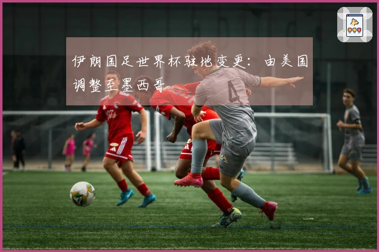 伊朗国足世界杯驻地变更：由美国调整至墨西哥