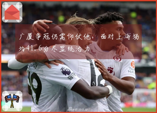 广厦争冠仍需仰仗他,面对上海场均41.6分尽显统治力