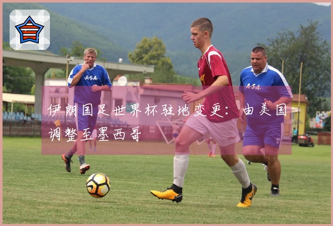 伊朗国足世界杯驻地变更：由美国调整至墨西哥