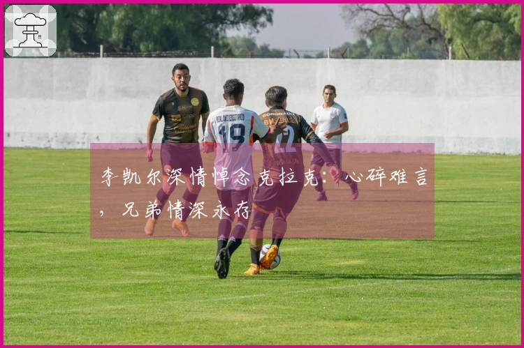 李凯尔深情悼念克拉克：心碎难言，兄弟情深永存